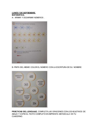 LUNES 7 DE SEPTIEMBRE.
MATEMÁTICA.
A- ARMAR Y DESARMAR NÚMEROS .
B- PINTÁ DEL MISMO COLOR EL NÚMERO CON LA ESCRITURA DE SU...