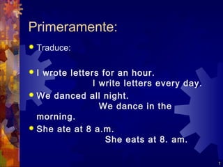 Primeramente:
   Traduce:

 I wrote letters for an hour.
                I write letters every day.
 We danced all night.
                  We dance in the
  morning.
 She ate at 8 a.m.
                   She eats at 8. am.

                                             1
 