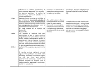 9:15am
9:30am
10:00am
actividad en su cuaderno lo contestan y de
ahí lo comentan la actividad en el pizarrón.
Los alumnos participan al resolver las
operaciones, y retoman la actividad en su
libro de matemáticas.
Algunos alumnos terminan la actividad, así
que empiezan a comentar la actividad de
manera grupal con ayuda del docente en el
pizarrón,mientrasvancontestando, losniños
van corrigiendo, los alumnos pasan al
pizarrón a resolver los ejercicios
M: ¿Qué sucedió en la columna del
dividiendo?
As: aumento.
Los alumnos se muestran muy poco
participativos así que el maestro continua
preguntando,al verque noobtiene respuesta
de sus alumnos, se dirige a una alumna en
especial pero ella no responde, el maestro
continua preguntando mientras se desplaza
por todo el aula, posteriormente el maestro
se guio de algunos ejemplos para volver a
explicar el tema, ya que quedaron ciertas
dudas.
El maestro continua explicando mientras
algunos niños participan los demás están
distraídos, terminal la actividad y el maestro
les pide sus libros para calificar,
posteriormente comienza a escribir en el
pizarrón, mientras los alumnos sacan su
cuaderno explica la actividad y comienzan a
escribir en su cuaderno.
encaso que en el momentoen
que ellosrealicenlaactividad
lessurjannuevasdudas.
¿Por qué el maestrorealizaese
tipode actividadesde manera
grupal?Es buenoque los
alumnosde maneraconjunta
compartansus conocimientos
y enriquezcansuaprendizaje
con la aportaciónde susdemás
alumnos.
aprendizajes, Principiospedagógicosque
sustentanel plande estudios,acuerdo
592)
"Trabajar enequiponoesuna virtud,es
una elecciónconsciente yvoluntariaque
surge construyendolazosde confianza
basadosenla vulnerabilidadhumanaque
muestranlosintegrantesdel equipo,
ante sus errores,temores,ydificultades"
PatrickLencioni
 