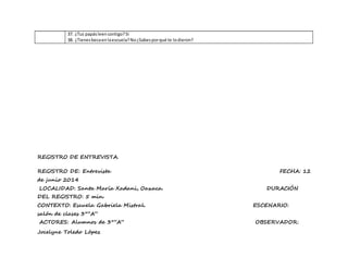 37. ¿Tus papásleencontigo?Si
38. ¿Tienesbecaenlaescuela?No¿Sabesporqué te lodieron?
REGISTRO DE ENTREVISTA.
REGISTRO DE: Entrevista FECHA: 12
de junio 2014
LOCALIDAD: Santa María Xadani, Oaxaca. DURACIÓN
DEL REGISTRO: 5 min.
CONTEXTO: Escuela Gabriela Mistral. ESCENARIO:
salón de clases 3°”A”
ACTORES: Alumnos de 3°”A” OBSERVADOR:
Jocelyne Toledo López
 