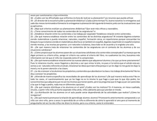 veces por cuestionarios o tipo entrevista.
18.- ¿Cuáles son las dificultades que enfrenta a la hora de realizar su planeación? Los recursos que pueda utilizar.
19.- ¿El directorde la escuelale pide suplaneacióndidáctica?¿Cadacuántotiempo?Si,buenonosotros lo entregamos acá
cado dos mesesterminandoel bimestre le entregamoslaplaneacióndelsiguiente bimestre juntoconlas evaluaciones que
ya aplicamos.
20.- ¿Bajo qué criterios evalúan sus planeaciones didácticas? Que sean más críticos y razonables.
21.- ¿Tiene conocimiento de todos los contenidos de las asignaturas? si
22.- ¿Establece relación entre los contenidos o los trabaja por separado? Establezco relación entre contenidos.
23.- ¿De qué manera establece relación entre los contenidos de las distintas asignaturas? Al instante digamos estamos
viendo matemáticas o puedo relacionar, naturales, español, formación cívica, en reparticiones porque concuerdan los
bloquesloque estamosviendoenmatemáticasahoritase ve tambiénenespañol,digamosreparticiónenespañol estamos
viendo recetas, y las recetas por gramos y en naturales la balanza, ósea todo va de acuerdo y lo englobo uno solo.
24.- ¿De qué manera trata de relacionar los contenidos de las asignaturas con el contexto de los alumnos y de sus
situaciones cotidianas?
25.- ¿Cómo propiciaque losalumnospasende sussituacionescotidianasaloscontenidosconceptuales?Lomanejoque me
digan primero su criterio ellos, pongo mi criterio nos vamos al criterio del libro, no cuadramos los tres, buscamos más
información con tal que el niño me responda como él lo comprendan.
26.- ¿De qué maneraestablece relaciónentre losnuevossaberesque adquiereel alumno y los que ya tiene previamente?
Pues lo relaciono mucho, veces llegamos y decimos a ver que vimos la tele, no pues vi la noticia que el volcán esta así,
vemosa ver naturalesreferente al volcán,relacionarlasideasque traenellosporque si yo les digo no me gusta les bajo la
moral y no le ponen atención a las clases.
27.- ¿Le da a conocer a losalumnoslospropósitosycontenidosque abordaráenlaclase o lostrabaja directamente?Noles
doy a conocer los propósitos.
28.- ¿Atiende de manera específica las necesidades de aprendizaje de los alumnos? ¿De qué manera realiza esto? No en
todo los casos, el cuestionamiento que yo les hago no es lo mismo lo que hago a juan que lo que dijo pedro, los
conocimientosque adquierejuannosonlosmismosque tienenpedro,perolaspreguntasque le hagoajuan son parecidas
a las que le hago a pedro, nada mas en diferentes opciones.
29.- ¿De qué manera distribuye a los alumnos en el aula? ¿Cuáles son los motivos? En 4 maneras, en mesa cuadrada,
círculos, a partir niño niña ya horita separado niñas atrás, niños adelante para que pierdan el miedo.
30.- ¿La distribución de los alumnos en el aula puede variar dependiendo de las actividades que realice? ¿Cómo los
reorganiza?
31.- ¿De qué manerapromueve larelaciónde aprendizaje alumno-alumno? Promoverlo anteriormente comparando a un
niño con otro niño, pero a veces lo aprendido de un niño es diferente de cómo lo aprendió el otro pero al momento de
preguntarles tal vez los dos niños me dicen lo mismo, pero a su criterio, como le entienden.
 