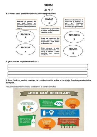 FICHAS
Las "5 R”
1. Colorea cada palabra en el círculo correspondiente
2. ¿Por qué es importante reciclar?
3. Para finalizar, realiza carteles de concientización sobre el reciclaje. Puedes guiarte de los
ejemplos.
Reducimos la contaminación u combatimos el cambio climático
REUSAR
R
RECHAZA
R
REVERDECE
R
Rescatar el material del
que está hecho un
producto y entregarlo para
convertirlo en un producto
nuevo.
Disminuir el consumo de
productos y energía ya
que se relacionan
directamente con los
desechos que generamos
Transformar y aprovechar
el medio, recuperando los
espacios verdes
Antes de desechar las
cosas, usemos nuestra
imaginación para darles
un segundo uso.
RECICLAR
R
REDUCIR
R
Evitar comprar o usar
productos elaborados con
unicel o plástico, o bien
aquellos con muchas
envolturas.
 