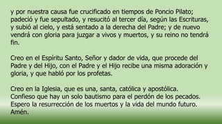 y por nuestra causa fue crucificado en tiempos de Poncio Pilato;
padeció y fue sepultado, y resucitó al tercer día, según las Escrituras,
y subió al cielo, y está sentado a la derecha del Padre; y de nuevo
vendrá con gloria para juzgar a vivos y muertos, y su reino no tendrá
fin.
Creo en el Espíritu Santo, Señor y dador de vida, que procede del
Padre y del Hijo, con el Padre y el Hijo recibe una misma adoración y
gloria, y que habló por los profetas.
Creo en la Iglesia, que es una, santa, católica y apostólica.
Confieso que hay un solo bautismo para el perdón de los pecados.
Espero la resurrección de los muertos y la vida del mundo futuro.
Amén.
 