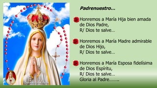 Padrenuestro…
Honremos a María Hija bien amada
de Dios Padre,
R/ Dios te salve…
Honremos a María Madre admirable
de Dios Hijo,
R/ Dios te salve…
Honremos a María Esposa fidelísima
de Dios Espíritu,
R/ Dios te salve…
Gloria al Padre……..
 