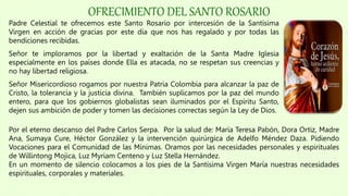 OFRECIMIENTO DEL SANTO ROSARIO
Padre Celestial te ofrecemos este Santo Rosario por intercesión de la Santísima
Virgen en acción de gracias por este día que nos has regalado y por todas las
bendiciones recibidas.
Señor te imploramos por la libertad y exaltación de la Santa Madre Iglesia
especialmente en los países donde Ella es atacada, no se respetan sus creencias y
no hay libertad religiosa.
Señor Misericordioso rogamos por nuestra Patria Colombia para alcanzar la paz de
Cristo, la tolerancia y la justicia divina. También suplicamos por la paz del mundo
entero, para que los gobiernos globalistas sean iluminados por el Espíritu Santo,
dejen sus ambición de poder y tomen las decisiones correctas según la Ley de Dios.
Por el eterno descanso del Padre Carlos Serpa. Por la salud de: María Teresa Pabón, Dora Ortiz, Madre
Ana, Sumaya Cure, Héctor González y la intervención quirúrgica de Adelfo Méndez Daza. Pidiendo
Vocaciones para el Comunidad de las Mínimas. Oramos por las necesidades personales y espirituales
de Willintong Mojica, Luz Myriam Centeno y Luz Stella Hernández.
En un momento de silencio colocamos a los pies de la Santísima Virgen María nuestras necesidades
espirituales, corporales y materiales.
 