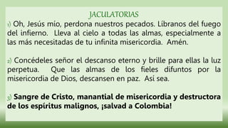 JACULATORIAS
1) Oh, Jesús mío, perdona nuestros pecados. Líbranos del fuego
del infierno. Lleva al cielo a todas las almas, especialmente a
las más necesitadas de tu infinita misericordia. Amén.
2) Concédeles señor el descanso eterno y brille para ellas la luz
perpetua. Que las almas de los fieles difuntos por la
misericordia de Dios, descansen en paz. Así sea.
3) Sangre de Cristo, manantial de misericordia y destructora
de los espíritus malignos, ¡salvad a Colombia!
 