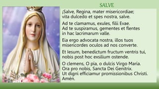 ¡Salve, Regina, mater misericordiae;
vita dulcedo et spes nostra, salve.
Ad te clamamus, exules, filii Evae.
Ad te suspiramus, gementes et flentes
in hac lacrimarum valle.
Eia ergo advocata nostra, illos tuos
misericordes oculos ad nos converte.
Et Iesum, benedictum fructum ventris tui,
nobis post hoc exsilium ostende.
O clemens, O pía, o dulcis Virgo María.
Ora pro nobis, Sancta Dei Genitrix.
Ut digni efficiamur promissionibus Christi.
Amén.
SALVE
 