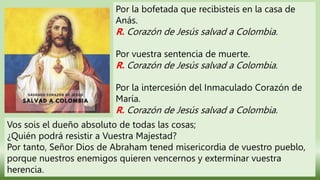 Por la bofetada que recibisteis en la casa de
Anás.
R. Corazón de Jesús salvad a Colombia.
Por vuestra sentencia de muerte.
R. Corazón de Jesús salvad a Colombia.
Por la intercesión del Inmaculado Corazón de
María.
R. Corazón de Jesús salvad a Colombia.
Vos sois el dueño absoluto de todas las cosas;
¿Quién podrá resistir a Vuestra Majestad?
Por tanto, Señor Dios de Abraham tened misericordia de vuestro pueblo,
porque nuestros enemigos quieren vencernos y exterminar vuestra
herencia.
 