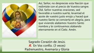 Así, Señor, no desprecies esta Nación que
redimiste con el precio de Vuestra sangre.
Oíd, Señor nuestras oraciones, sed
favorable a nuestra suerte, levantad el
azote de vuestro justo enojo y haced que
nuestro llanto se convierta en alegría, para
que viviendo alabemos Vuestro Santo
nombre y le continuemos alabando
eternamente en el Cielo. Amén.
Sagrado Corazón de Jesús.
R. En Vos confío. (3 veces)
Padrenuestro, Avemaría y Gloria
 
