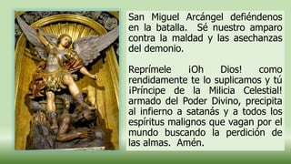San Miguel Arcángel defiéndenos
en la batalla. Sé nuestro amparo
contra la maldad y las asechanzas
del demonio.
Reprímele ¡Oh Dios! como
rendidamente te lo suplicamos y tú
¡Príncipe de la Milicia Celestial!
armado del Poder Divino, precipita
al infierno a satanás y a todos los
espíritus malignos que vagan por el
mundo buscando la perdición de
las almas. Amén.
 