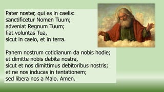 Pater noster, qui es in caelis:
sanctificetur Nomen Tuum;
adveniat Regnum Tuum;
fiat voluntas Tua,
sicut in caelo, et in terra.
Panem nostrum cotidianum da nobis hodie;
et dimitte nobis debita nostra,
sicut et nos dimittimus debitoribus nostris;
et ne nos inducas in tentationem;
sed libera nos a Malo. Amen.
 