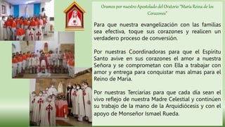 Oramos por nuestro Apostolado del Oratorio “María Reina de los
Corazones”
Para que nuestra evangelización con las familias
sea efectiva, toque sus corazones y realicen un
verdadero proceso de conversión.
Por nuestras Coordinadoras para que el Espíritu
Santo avive en sus corazones el amor a nuestra
Señora y se comprometan con Ella a trabajar con
amor y entrega para conquistar mas almas para el
Reino de María.
Por nuestras Terciarias para que cada día sean el
vivo reflejo de nuestra Madre Celestial y continúen
su trabajo de la mano de la Arquidiócesis y con el
apoyo de Monseñor Ismael Rueda.
 