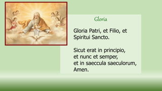Gloria
Gloria Patri, et Filio, et
Spiritui Sancto.
Sicut erat in principio,
et nunc et semper,
et in saeccula saeculorum,
Amen.
 