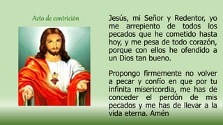 Jesús, mi Señor y Redentor, yo
me arrepiento de todos los
pecados que he cometido hasta
hoy, y me pesa de todo corazón,
porque con ellos he ofendido a
un Dios tan bueno.
Propongo firmemente no volver
a pecar y confío en que por tu
infinita misericordia, me has de
conceder el perdón de mis
pecados y me has de llevar a la
vida eterna. Amén
Acto de contrición
 