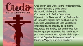 Creo en un solo Dios, Padre todopoderoso,
Creador del cielo y de la tierra,
de todo lo visible y lo invisible.
Creo en un solo Señor, Jesucristo,
Hijo único de Dios, nacido del Padre antes
de todos los siglos: Dios de Dios, Luz de
Luz, Dios verdadero de Dios verdadero,
engendrado, no creado, de la misma
naturaleza del Padre, por quien todo fue
hecho; que por nosotros, los hombres, y
por nuestra salvación bajó del cielo, y por
obra del Espíritu Santo se encarnó de
María, la Virgen, y se hizo hombre;
 