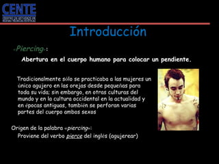 Introducción   « Piercing » : Abertura en el cuerpo humano para colocar un pendiente. Tradicionalmente s ó lo se practicaba a las mujeres un  ú nico agujero en las orejas desde peque ñ as para toda su vida; sin embargo, en otras culturas del mundo y en la cultura occidental en la actualidad y en  é pocas antiguas, tambi é n se perforan varias partes del cuerpo ambos sexos  Origen de la palabra  « piercing » : Proviene del verbo  pierce  del ingl é s (agujerear)  