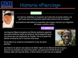 Los labrets señalaban el momento de transición al mundo adulto y en particular para un muchacho significaba convertirse en cazador.  Los hombres adornaban en ocasiones sus orejas y narices con colgantes de hueso, concha o vidrio  Alaska Las mujeres Masai alargaban sus lóbulos mediante gigantes carretes metálicos hasta los hombros. Deformaban su boca con discos que van ampliando de tamaño. Hacia la pubertad debían arrancarse los 4 incisivos inferiores.  En los Mursi se conserva actualmente el uso de estos platillos.  África Historia «Piercing»   Los Kanure se aplican una especie de doble tapón en los lóbulos de las orejas y decoran sus mejillas con escarificaciones. Los guerreros Potok llevan en el tabique nasal una hoja de árbol, el disco labial y cicatrices en la espalda  