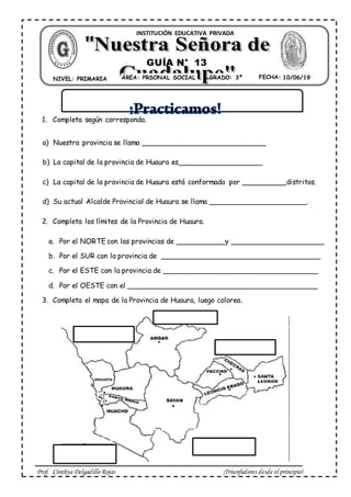 Prof. Cinthya Delgadillo Rojas ¡Triunfadores desde el principio!
1. Completa según corresponda.
a) Nuestra provincia se llama ____________________________
b) La capital de la provincia de Huaura es___________________
c) La capital de la provincia de Huaura está conformada por __________distritos.
d) Su actual Alcalde Provincial de Huaura se llama ______________________.
2. Completa los límites de la Provincia de Huaura.
a. Por el NORTE con las provincias de ___________y _____________________
b. Por el SUR con la provincia de ____________________________________
c. Por el ESTE con la provincia de ___________________________________
d. Por el OESTE con el ___________________________________________
3. Completa el mapa de la Provincia de Huaura, luego colorea.
ÁREA: PRSONAL SOCIAL FECHA: 01/03/ 19NIVEL: PRIMARIA GRADO: 3º
INSTITUCIÓN EDUCATIVA PRIVADA
GUÍA N° 13
10/06/19
 