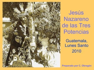 Jesús Nazareno de las Tres Potencias Guatemala, Lunes Santo 2010 Preparado por C. Obregón 