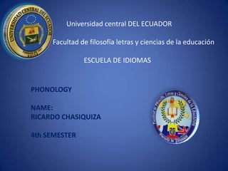Universidad central DEL ECUADOR

     Facultad de filosofía letras y ciencias de la educación

               ESCUELA DE IDIOMAS


PHONOLOGY

NAME:
RICARDO CHASIQUIZA

4th SEMESTER
 