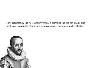 Hans Lippershey (1570-1619) inventou a primeira luneta em 1608, que
utilizava uma lente côncava e uma convexa, com o nome de refrator.