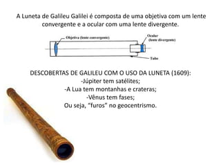 A Luneta de Galileu Galilei é composta de uma objetiva com um lente
convergente e a ocular com uma lente divergente.
DESCOBERTAS DE GALILEU COM O USO DA LUNETA (1609):
-Júpiter tem satélites;
-A Lua tem montanhas e crateras;
-Vênus tem fases;
Ou seja, “furos” no geocentrismo.