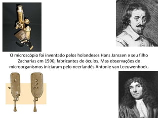 O microscópio foi inventado pelos holandeses Hans Janssen e seu filho
Zacharias em 1590, fabricantes de óculos. Mas observações de
microorganismos iniciaram pelo neerlandês Antonie van Leeuwenhoek.