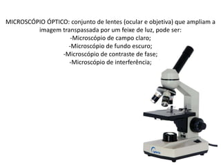 MICROSCÓPIO ÓPTICO: conjunto de lentes (ocular e objetiva) que ampliam a
imagem transpassada por um feixe de luz, pode ser:
-Microscópio de campo claro;
-Microscópio de fundo escuro;
-Microscópio de contraste de fase;
-Microscópio de interferência;