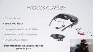 «VIDEOS GLASSES»
•   Produits chinois

•   100 à 400 USD

•   Une qualité souvent très très faible

    •   Résolution de 432 x 240 pixels

•   Orange Spheric (R&D)

    Performances et usages limités
            pour le prix
                                           10
 