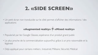 2. «SIDE SCREEN»

•   Un petit écran non translucide sur le côté permet d’afﬁcher des informations / des
    applications

                       «Augmented reality» = «Mixed reality»

•   Popularisé par les Google Glasses, espérance d’un produit grand public

•   Le plus proche de la commercialisation aujourd’hui grâce à un prix raisonnable et la
    légèreté

•   Déjà appliqué pour certains métiers : Industriel, Militaire, Sécurité, Médical
                                                  11
 