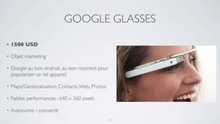 GOOGLE GLASSES

•   1500 USD

•   Objet marketing

•   Google au bon endroit, au bon moment pour
    populariser un tel appareil

•   Maps/Geolocalisation, Contacts, Web, Photos

•   Faibles performances : 640 x 360 pixels

•   Autonome / connecté
                                                  12
 