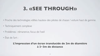 3. «SEE THROUGH»

•   Proche des technologies «têtes hautes» des pilotes de chasse / voiture haut de gamme.

•   Techniquement complexe

•   Problèmes : rémanence, focus de l’oeil

•   État de l’art :

             L’impression d’un écran translucide de 2m de diamètre
                              à 2~3m de distance

                                             15
 