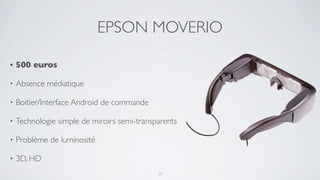 EPSON MOVERIO

•   500 euros

•   Absence médiatique

•   Boitier/Interface Android de commande

•   Technologie simple de miroirs semi-transparents

•   Problème de luminosité

•   3D, HD
                                             17
 