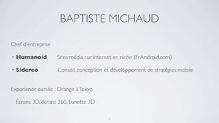 BAPTISTE MICHAUD

Chef d’entreprise

•   Humanoid         Sites média sur internet en niche (FrAndroid.com)

•   Sidereo          Conseil, conception et développement de stratégies mobile


Experience passée : Orange à Tokyo

    Écrans 3D, écrans 360, Lunette 3D

                                           2
 