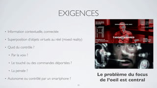 EXIGENCES

•   Information contextuelle, connectée

•   Superposition d’objets virtuels au réel (mixed reality)

•   Quid du contrôle ?

    •   Par la voix ?

    •   Le touché ou des commandes déportées ?

    •   La pensée ?
                                                              Le problème du focus
•   Autonome ou contrôlé par un smartphone ?                   de l’oeil est central
                                                       20
 