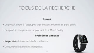 FOCUS DE LA RECHERCHE

                                            2 axes

•   Un produit simple à l’usage, peu cher, fonctions évidentes et grand public

•   Des produits complexes se rapprochant de la Mixed Reality

                                   Problèmes annexes

•   Légèreté, Autonomie, Interface utilisateur

•   Concurrence des montres intelligentes
                                               21
 