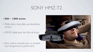 SONY HMZ-T2

•   800 ~ 1000 euros

•   Petite série, mais déjà une deuxième
    version

•   HD/3D, idéal pour les ﬁlms et le jeu



•   Sony crée le marché avec un produit
    haut de gamme et performant.
                                           9
 