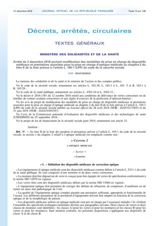 Décrets, arrêtés, circulaires
TEXTES GÉNÉRAUX
MINISTÈRE DES SOLIDARITÉS ET DE LA SANTÉ
Arrêté du 3 décembre 2018 portant modification des modalités de prise en charge de dispositifs
médicaux et prestations associées pour la prise en charge d’optique médicale au chapitre 2 du
titre II de la liste prévue à l’article L. 165-1 (LPP) du code de la sécurité sociale
NOR : SSAS1832953A
La ministre des solidarités et de la santé et le ministre de l’action et des comptes publics,
Vu le code de la sécurité sociale, notamment ses articles L. 162-38, L. 165-1 à L. 165- 5 et R. 165-1 à
R. 165-28 ;
Vu le code de la santé publique, notamment ses articles L. 4362-10 et L. 4362-11 ;
Vu le décret no
2016-1381 du 12 octobre 2016 relatif aux conditions de délivrance de verres correcteurs ou de
lentilles de contact oculaire correctrices et aux règles d’exercice de la profession d’opticien-lunetier ;
Vu les avis de projet de modification des modalités de prise en charge de dispositifs médicaux et prestations
associées pour la prise en charge d’optique médicale au chapitre 2 du titre II de la liste prévue à l’article L. 165-1
(LPP) du code de la sécurité sociale publiés au Journal officiel du 28 avril 2018 (NOR : SSAS1811790V) et du
21 juin 2018 (NOR : SSAS1816918V) ;
Vu l’avis de la Commission nationale d’évaluation des dispositifs médicaux et des technologies de santé
(CNEDIMTS) du 25 septembre 2018 ;
Vu le projet de loi de financement de la sécurité sociale pour 2019, notamment son article 33,
Arrêtent :
Art. 1er
. – Au titre II de la liste des produits et prestations prévue à l’article L. 165-1 du code de la sécurité
sociale, la section 1 du chapitre 2 relatif à l’optique médicale est remplacée comme suit :
« CHAPITRE 2
« OPTIQUE MÉDICALE
« Section 1
« Lunettes
« I. – Définition des dispositifs médicaux de correction optique
« Les équipements d’optique médicale sont des dispositifs médicaux comme définis à l’article L. 5211-1 du code
de la santé publique. Ils sont composés d’une monture et de deux verres correcteurs.
« La monture doit être dépourvue de verre et conçue pour être équipée de verres de spécification conformément à
la norme ISO 12870 en vigueur.
« Les verres finis sont des dispositifs médicaux définis par la norme ISO 13666 en vigueur.
« L’équipement optique doit permettre de corriger des défauts de réfraction, de compenser, d’améliorer ou de
traiter un autre état pathologique de l’œil.
« La qualité de l’équipement optique complet garantit une prestation suffisante, appropriée et fonctionnelle de
l’assuré. Les différents paramètres de la prestation d’équipement doivent être adaptés en fonction de la correction
optique et de la morphologie du patient.
« Les dispositifs médicaux utilisés en optique médicale sont pris en charge par l’assurance maladie s’ils vérifient
l’ensemble des spécificités techniques minimales décrites aux paragraphes suivants. Deux classes de verres et deux
classes de montures sont identifiées : les classes A (pour les verres et pour les montures) et les classes B (pour les
verres et pour les montures). Sauf mention contraire, les présentes dispositions s’appliquent aux dispositifs de
classe A et de classe B.
13 décembre 2018 JOURNAL OFFICIEL DE LA RÉPUBLIQUE FRANÇAISE Texte 13 sur 146
 