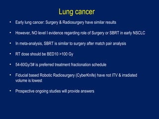 Lung cancer
• Early lung cancer: Surgery & Radiosurgery have similar results
• However, NO level I evidence regarding role of Surgery or SBRT in early NSCLC
• In meta-analysis, SBRT is similar to surgery after match pair analysis
• RT dose should be BED10 >100 Gy
• 54-60Gy/3# is preferred treatment fractionation schedule
• Fiducial based Robotic Radiosurgery (CyberKnife) have not ITV & irradiated
volume is lowest
• Prospective ongoing studies will provide answers
 