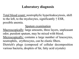 Total blood count: neutrophylic hyperleukocytosis, shift
to the left, to the myelocytes, significantly ↑ ESR,
possible anemia.
Sputum examination
Macroscopically: large amounts, three layers, unpleasant
odor, purulent sputum, may be mixed with blood.
Microscopically: contains a large number of leucocytes,
neutrophils, erythrocytes, can be elastic fibers.
Dietrich's plugs (composed of cellular decomposition
various bacteria, droplets of fat, fatty acid crystals)
Laboratory diagnosis
 