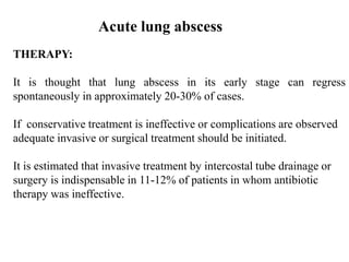 THERAPY:
It is thought that lung abscess in its early stage can regress
spontaneously in approximately 20-30% of cases.
If conservative treatment is ineffective or complications are observed
adequate invasive or surgical treatment should be initiated.
It is estimated that invasive treatment by intercostal tube drainage or
surgery is indispensable in 11-12% of patients in whom antibiotic
therapy was ineffective.
Acute lung abscess
 