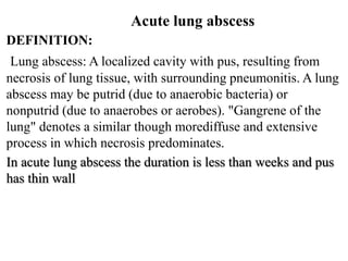 DEFINITION:
Lung abscess: A localized cavity with pus, resulting from
necrosis of lung tissue, with surrounding pneumonitis. A lung
abscess may be putrid (due to anaerobic bacteria) or
nonputrid (due to anaerobes or aerobes). "Gangrene of the
lung" denotes a similar though morediffuse and extensive
process in which necrosis predominates.
In acute lung abscess the duration is less than weeks and pus
has thin wall
Acute lung abscess
 