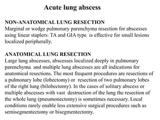 NON-ANATOMICAL LUNG RESECTION
Marginal or wedge pulmonary parenchyma resection for abscesses
using linear staplers: TA and GIA type is effective for small lesions
localized peripherally.
ANATOMICAL LUNG RESECTION
Large lung abscesses, abscesses localized deeply in pulmonary
parenchyma and multiple lung abscesses are all indications for
anatomical resections. The most frequent procedures are resections of
a pulmonary lobe (lobectomy) or resection of two pulmonary lobes
of the right lung (bilobectomy). In the cases of solitary abscess or
multiple abscesses with vast destruction of the lung the resection of
the whole lung (pneumonectomy) is sometimes necessary. Local
conditions rarely enable less extensive surgical procedures such as
semisegmentectomy or bisegmentectomy.
Acute lung abscess
 
