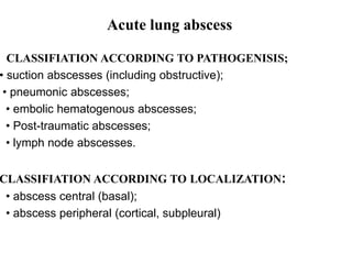 CLASSIFIATION ACCORDING TO PATHOGENISIS;
• suction abscesses (including obstructive);
• pneumonic abscesses;
• embolic hematogenous abscesses;
• Post-traumatic abscesses;
• lymph node abscesses.
CLASSIFIATION ACCORDING TO LOCALIZATION:
• abscess central (basal);
• abscess peripheral (cortical, subpleural)
dAcute lung abscess
 