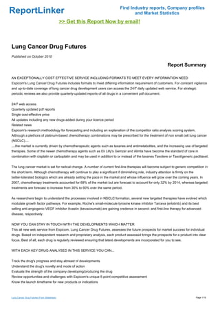 Find Industry reports, Company profiles
ReportLinker                                                                        and Market Statistics
                                             >> Get this Report Now by email!



Lung Cancer Drug Futures
Published on October 2010

                                                                                                               Report Summary

AN EXCEPTIONALLY COST EFFECTIVE SERVICE INCLUDING FORMATS TO MEET EVERY INFORMATION NEED
Espicom's Lung Cancer Drug Futures includes formats to meet differing information requirement of customers. For constant vigilance
and up-to-date coverage of lung cancer drug development users can access the 24/7 daily updated web service. For strategic
periodic reviews we also provide quarterly-updated reports of all drugs in a convenient pdf document.


24/7 web access
Quarterly updated pdf reports
Single cost-effective price
All updates including any new drugs added during your licence period
Related news
Espicom's research methodology for forecasting and including an explanation of the competitor ratio analysis scoring system.
Although a plethora of platinum-based chemotherapy combinations may be prescribed for the treatment of non small cell lung cancer
(NSCLC)....
....the market is currently driven by chemotherapeutic agents such as taxanes and antimetabolites, and the increasing use of targeted
therapies. Some of the newer chemotherapy agents such as Eli Lilly's Gemzar and Alimta have become the standard of care in
combination with cisplatin or carboplatin and may be used in addition to or instead of the taxanes Taxotere or Taxol/generic paclitaxel.


The lung cancer market is set for radical change. A number of current first-line therapies will become subject to generic competition in
the short term. Although chemotherapy will continue to play a significant if diminishing role, industry attention is firmly on the
better-tolerated biologics which are already setting the pace in the market and whose influence will grow over the coming years. In
2007, chemotherapy treatments accounted for 68% of the market but are forecast to account for only 32% by 2014, whereas targeted
treatments are forecast to increase from 30% to 60% over the same period.


As researchers begin to understand the processes involved in NSCLC formation, several new targeted therapies have evolved which
modulate growth factor pathways. For example, Roche's small-molecule tyrosine kinase inhibitor Tarceva (erlotinib) and its best
selling anti-angiogenic VEGF inhibitor Avastin (bevacizumab) are gaining credence in second- and first-line therapy for advanced
disease, respectively.


NOW YOU CAN STAY IN TOUCH WITH THE DEVELOPMENTS WHICH MATTER
This all new web service from Espicom, Lung Cancer Drug Futures, assesses the future prospects for market success for individual
drugs. Based on independent research and proprietary analysis, each product assessed brings the prospects for a product into clear
focus. Best of all, each drug is regularly reviewed ensuring that latest developments are incorporated for you to see.


WITH EACH KEY DRUG ANALYSED IN THIS SERVICE YOU CAN...


Track the drug's progress and stay abreast of developments
Understand the drug's novelty and mode of action
Evaluate the strength of the company developing/producing the drug
Review opportunities and challenges with Espicom's unique 5-point competitive assessment
Know the launch timeframe for new products or indications



Lung Cancer Drug Futures (From Slideshare)                                                                                           Page 1/16
 