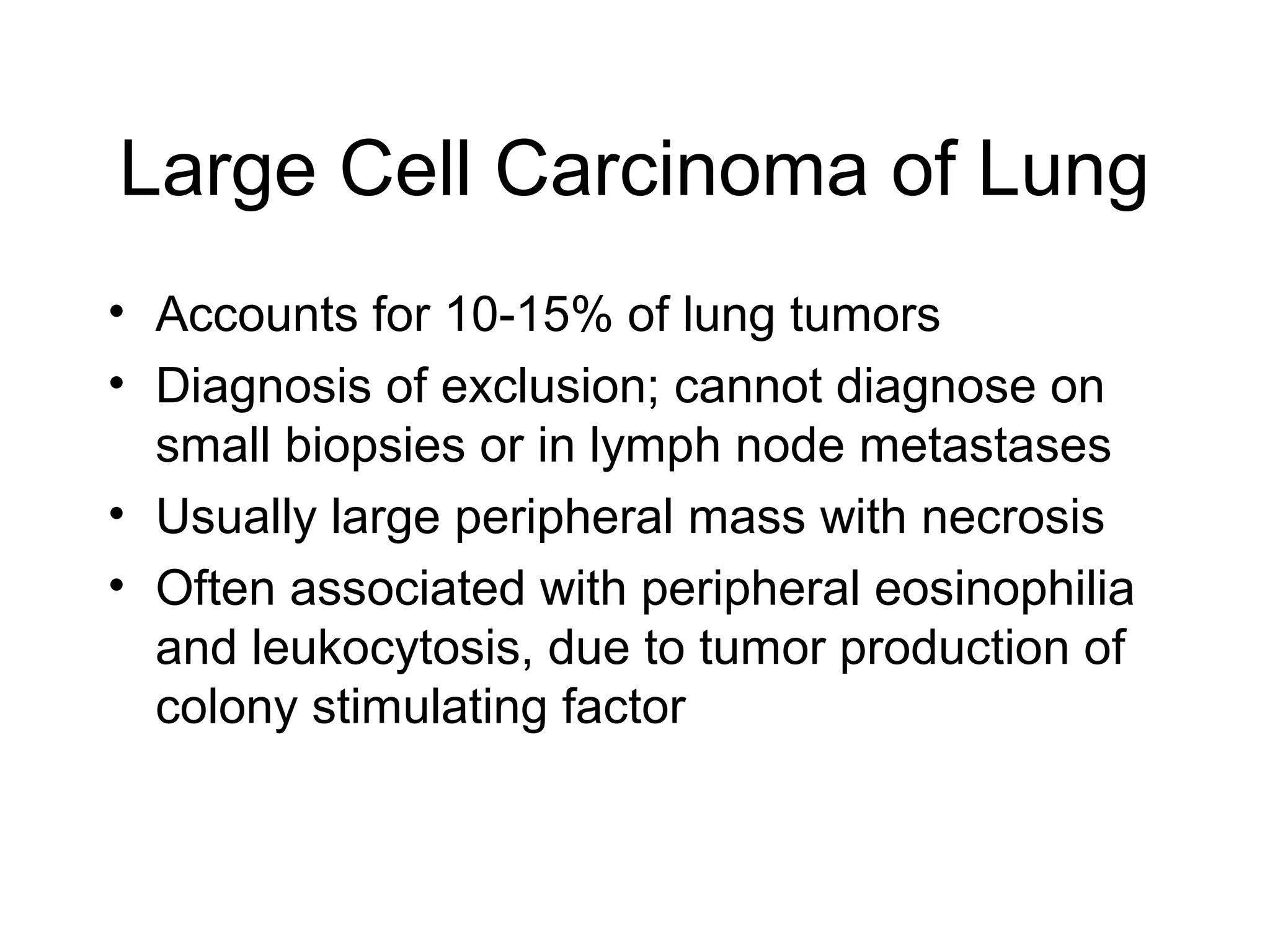 Large Cell Carcinoma of Lung
• Accounts for 10-15% of lung tumors
• Diagnosis of exclusion; cannot diagnose on
small biopsies or in lymph node metastases
• Usually large peripheral mass with necrosis
• Often associated with peripheral eosinophilia
and leukocytosis, due to tumor production of
colony stimulating factor

 