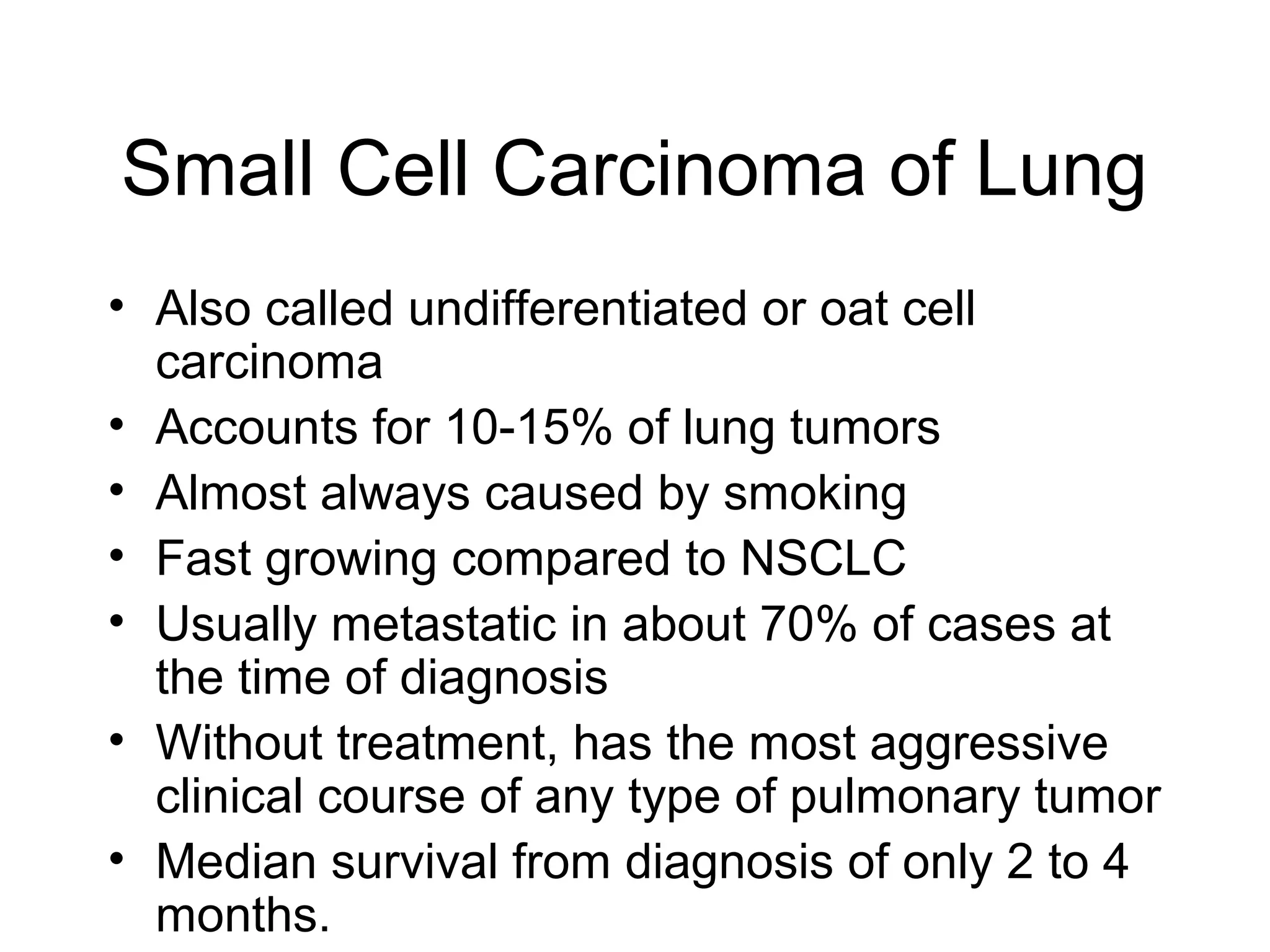 Small Cell Carcinoma of Lung
• Also called undifferentiated or oat cell
carcinoma
• Accounts for 10-15% of lung tumors
• Almost always caused by smoking
• Fast growing compared to NSCLC
• Usually metastatic in about 70% of cases at
the time of diagnosis
• Without treatment, has the most aggressive
clinical course of any type of pulmonary tumor
• Median survival from diagnosis of only 2 to 4
months.

 