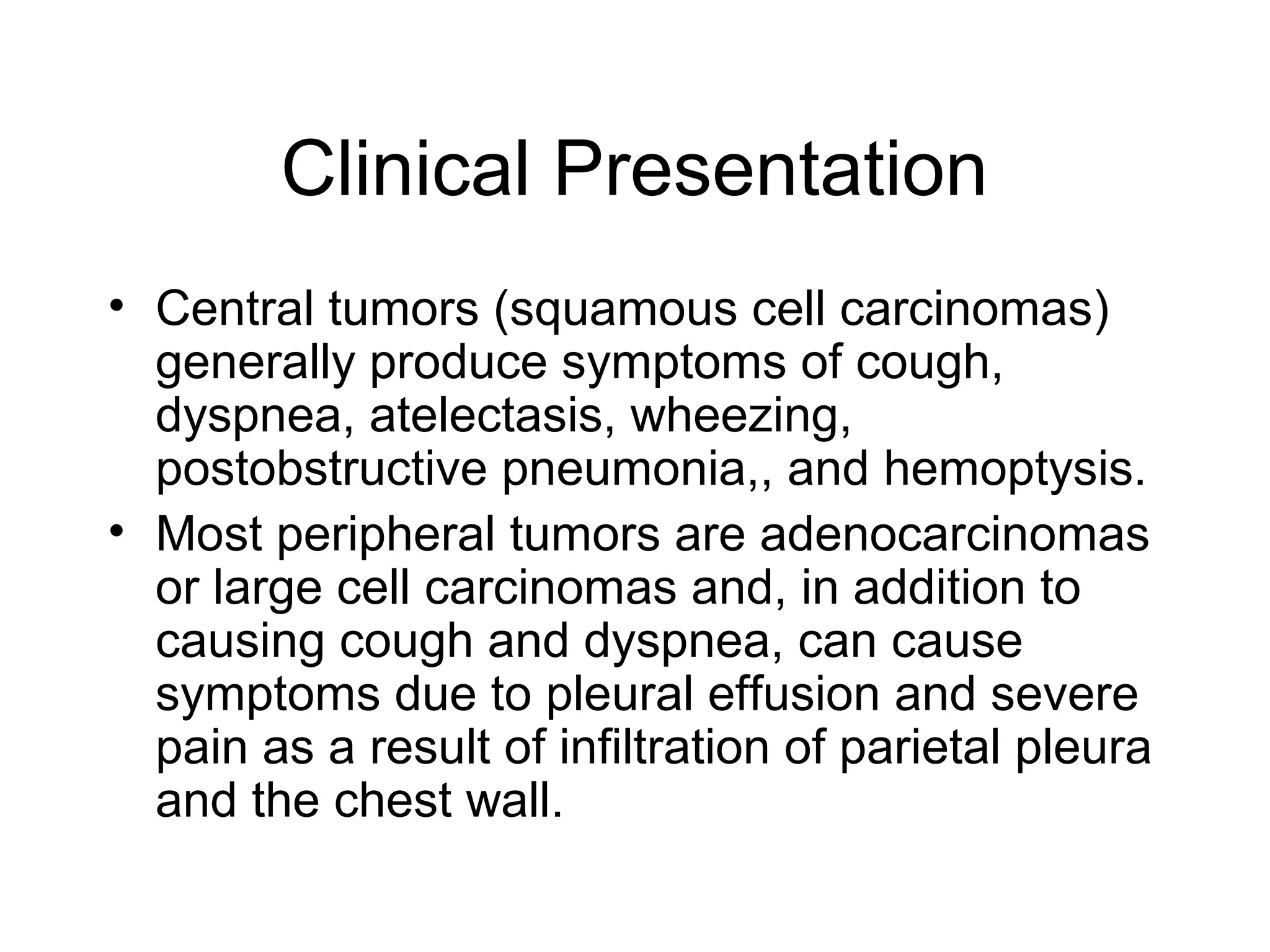 Clinical Presentation
• Central tumors (squamous cell carcinomas)
generally produce symptoms of cough,
dyspnea, atelectasis, wheezing,
postobstructive pneumonia,, and hemoptysis.
• Most peripheral tumors are adenocarcinomas
or large cell carcinomas and, in addition to
causing cough and dyspnea, can cause
symptoms due to pleural effusion and severe
pain as a result of infiltration of parietal pleura
and the chest wall.

 