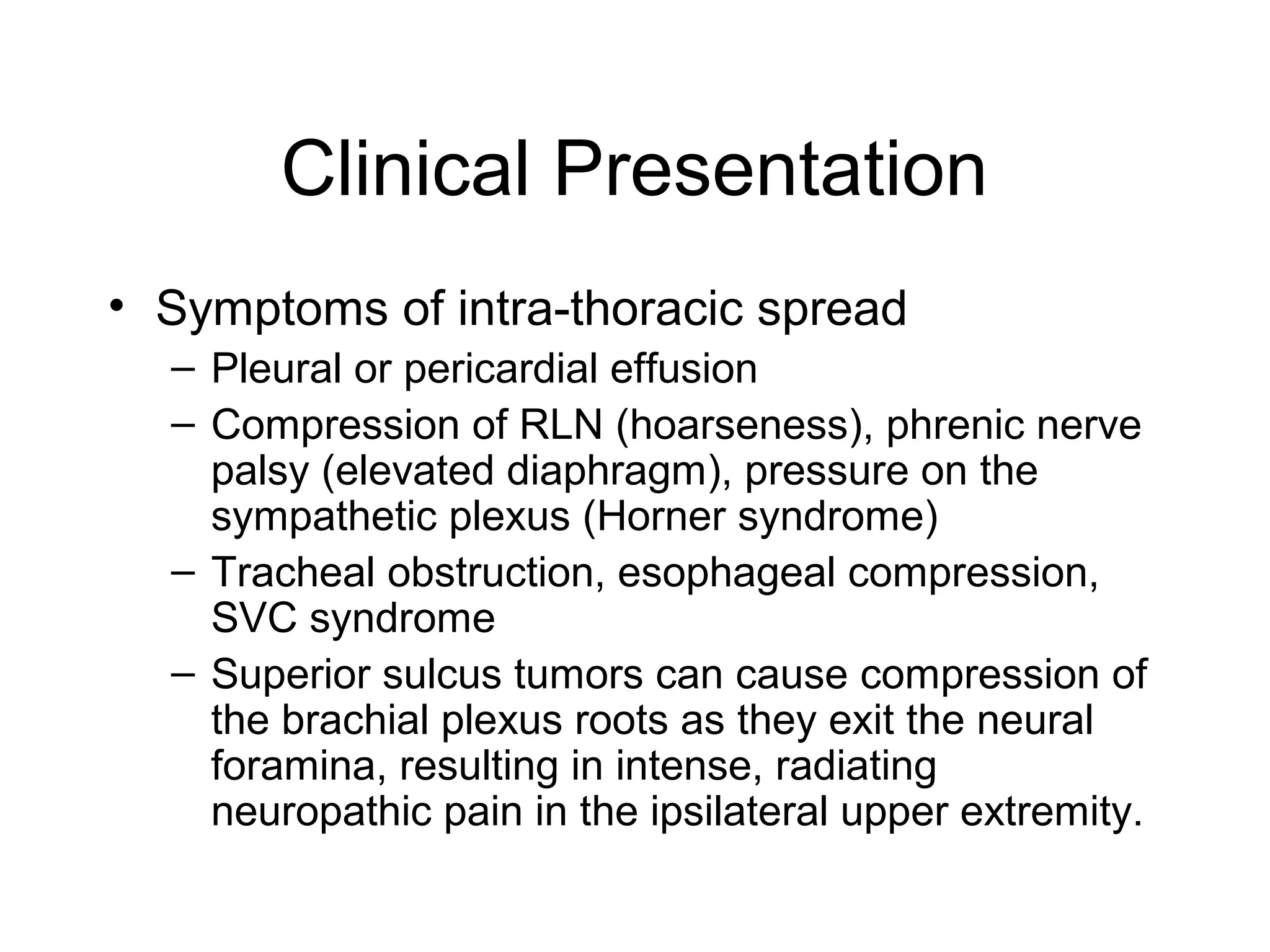 Clinical Presentation
• Symptoms of intra-thoracic spread
– Pleural or pericardial effusion
– Compression of RLN (hoarseness), phrenic nerve
palsy (elevated diaphragm), pressure on the
sympathetic plexus (Horner syndrome)
– Tracheal obstruction, esophageal compression,
SVC syndrome
– Superior sulcus tumors can cause compression of
the brachial plexus roots as they exit the neural
foramina, resulting in intense, radiating
neuropathic pain in the ipsilateral upper extremity.

 