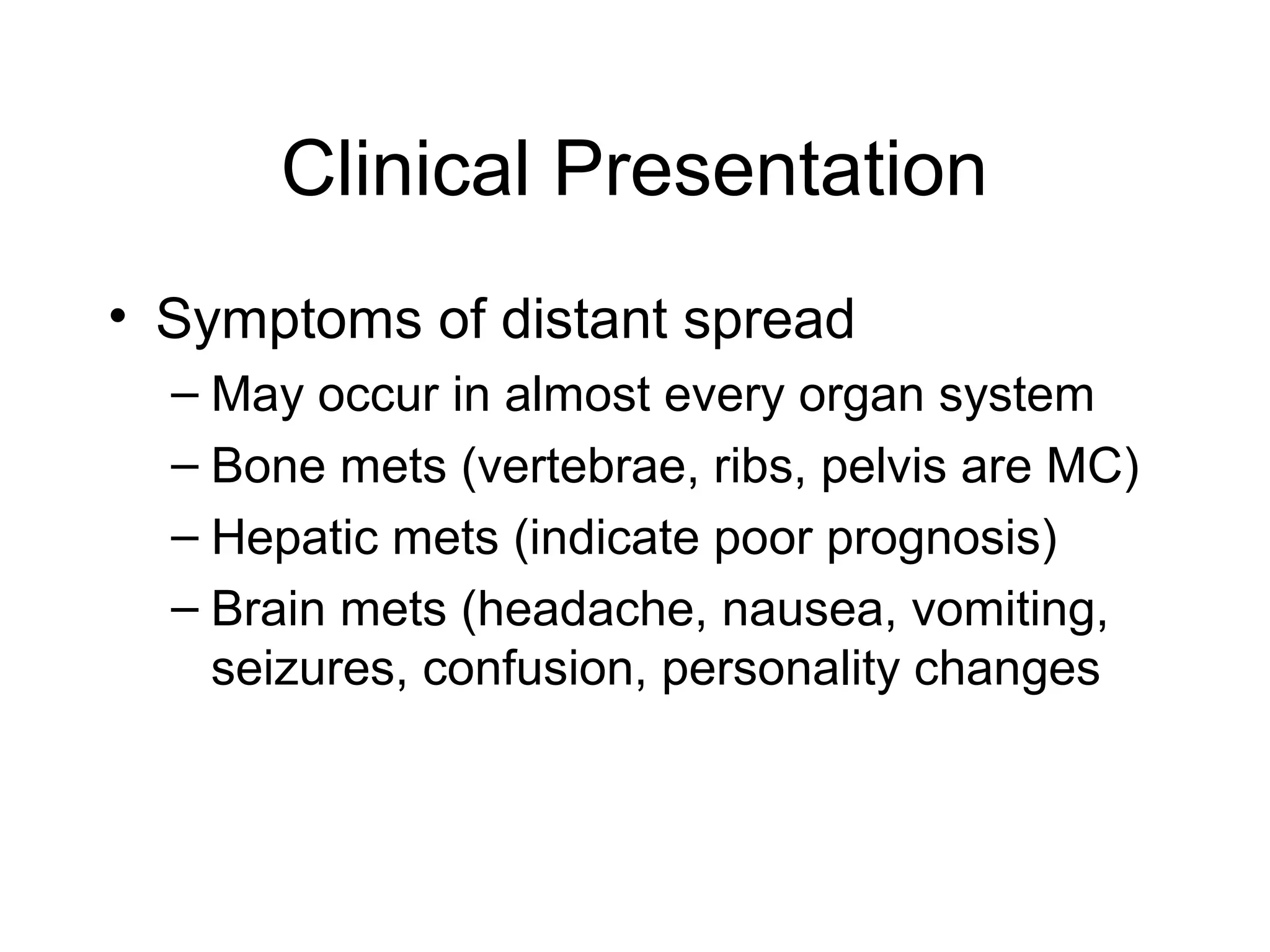Clinical Presentation
• Symptoms of distant spread
– May occur in almost every organ system
– Bone mets (vertebrae, ribs, pelvis are MC)
– Hepatic mets (indicate poor prognosis)
– Brain mets (headache, nausea, vomiting,
seizures, confusion, personality changes

 